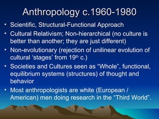 Anthropology c.1960-1980 Scientific, Structural-Functional Approach Cultural Relativism; Non-hierarchical (no culture is better than another; they are just different) Non-evolutionary (rejection of unilinear evolution of cultural ‘stages’ from 19 th  c.) Societies and Cultures seen as “Whole”, functional, equilibrium systems (structures) of thought and behavior Most anthropologists are white (European / American) men doing research in the “Third World”. 