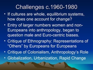 Challenges c.1960-1980 If cultures are whole, equilibrium systems, how does one account for change? Entry of larger numbers women and non-Europeans into anthropology, began to question male and Euro-centric biases. Critique of Ethnography: Representations of “Others” by Europeans for Europeans Critique of Colonialism, Anthropology’s Role Globalization, Urbanization, Rapid Change 