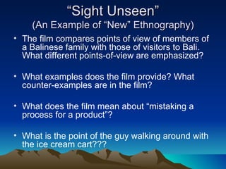 “ Sight Unseen” (An Example of “New” Ethnography) The film compares points of view of members of a Balinese family with those of visitors to Bali. What different points-of-view are emphasized? What examples does the film provide? What counter-examples are in the film? What does the film mean about “mistaking a process for a product”? What is the point of the guy walking around with the ice cream cart??? 