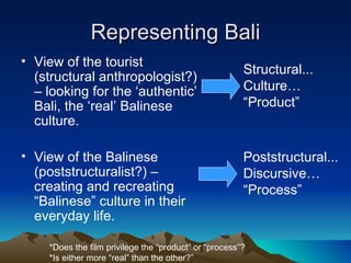 Representing Bali View of the tourist (structural anthropologist?) – looking for the ‘authentic’ Bali, the ‘real’ Balinese culture. View of the Balinese (poststructuralist?) – creating and recreating “Balinese” culture in their everyday life. Structural... Culture… “Product” Poststructural... Discursive… “Process” *Does the film privilege the “product” or “process”? *Is either more “real” than the other?” 
