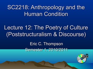 SC2218: Anthropology and theSC2218: Anthropology and the
Human ConditionHuman Condition
Lecture 12: The Poetry of CultureLecture 12: The Poetry of Culture
(Poststructuralism & Discourse)(Poststructuralism & Discourse)
Eric C. ThompsonEric C. Thompson
Semester 1, 2010/2011Semester 1, 2010/2011
 