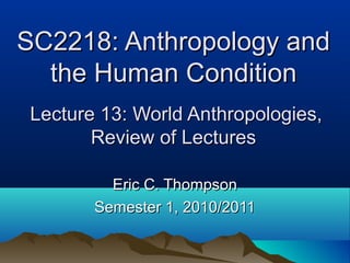 SC2218: Anthropology andSC2218: Anthropology and
the Human Conditionthe Human Condition
Lecture 13: World Anthropologies,Lecture 13: World Anthropologies,
Review of LecturesReview of Lectures
Eric C. ThompsonEric C. Thompson
Semester 1, 2010/2011Semester 1, 2010/2011
 