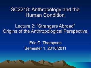 SC2218: Anthropology and the Human Condition Lecture 2: “Strangers Abroad” Origins of the Anthropological Perspective Eric C. Thompson Semester 1, 2010/2011 