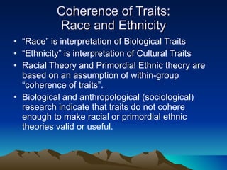 Coherence of Traits: Race and Ethnicity “ Race” is interpretation of Biological Traits “ Ethnicity” is interpretation of Cultural Traits Racial Theory and Primordial Ethnic theory are based on an assumption of within-group “coherence of traits”. Biological and anthropological (sociological) research indicate that traits do not cohere enough to make racial or primordial ethnic theories valid or useful. 