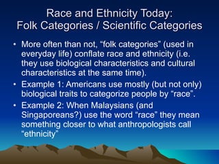 Race and Ethnicity Today: Folk Categories / Scientific Categories More often than not, “folk categories” (used in everyday life) conflate race and ethnicity (i.e. they use biological characteristics and cultural characteristics at the same time). Example 1: Americans use mostly (but not only) biological traits to categorize people by “race”. Example 2: When Malaysians (and Singaporeans?) use the word “race” they mean something closer to what anthropologists call “ethnicity” 