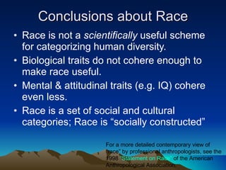 Conclusions about Race Race is not a  scientifically  useful scheme for categorizing human diversity. Biological traits do not cohere enough to make race useful. Mental & attitudinal traits (e.g. IQ) cohere even less. Race is a set of social and cultural categories; Race is “socially constructed” For a more detailed contemporary view of “race” by professional anthropologists, see the 1998  “Statement on Race”  of the American Anthropological Association. 