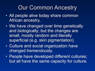 Our Common Ancestry All people alive today share common African ancestry. We have changed over time genetically and biologically; but the changes are small, mostly random and literally superficial (e.g. skin pigmentation). Culture and social organization have changed tremendously. People have developed different cultures; but all have the same capacity for culture. 
