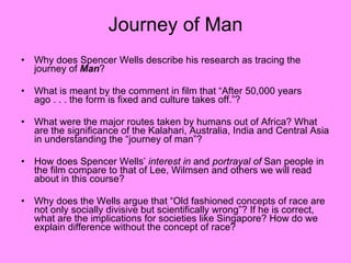 Journey of Man Why does Spencer Wells describe his research as tracing the journey of  Man ? What is meant by the comment in film that “After 50,000 years ago . . . the form is fixed and culture takes off.”? What were the major routes taken by humans out of Africa? What are the significance of the Kalahari, Australia, India and Central Asia in understanding the “journey of man”? How does Spencer Wells’  interest in  and  portrayal of  San people in the film compare to that of Lee, Wilmsen and others we will read about in this course? Why does the Wells argue that “Old fashioned concepts of race are not only socially divisive but scientifically wrong”? If he is correct, what are the implications for societies like Singapore? How do we explain difference without the concept of race? 