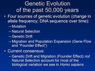 Genetic Evolution of the past 50,000 years Four sources of genetic evolution (change in allele frequency; DNA sequence over time): Mutation Natural Selection Genetic Drift Migration and Population Expansion (Gene Flow and “Founder Effect”) Current consensus: Genetic Drift and Migration (Founder Effect)  not  Natural Selection account for most of the biological variation we see in  Homo sapiens 