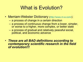 What is Evolution? Merriam-Webster Dictionary  ( http://www.m-w.com/ ) : a process of change in a certain direction  a process of continuous change from a lower, simpler, or worse to a higher, more complex, or better state  a process of gradual and relatively peaceful social, political, and economic advance These are all BAD definitions according to contemporary scientific research in the field of evolution!!! 