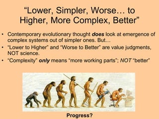 “ Lower, Simpler, Worse… to Higher, More Complex, Better” Contemporary evolutionary thought  does  look at emergence of complex systems out of simpler ones. But… “ Lower to Higher” and “Worse to Better” are value judgments, NOT science. “ Complexity”  only  means “more working parts”;  NOT  “better” Progress? 