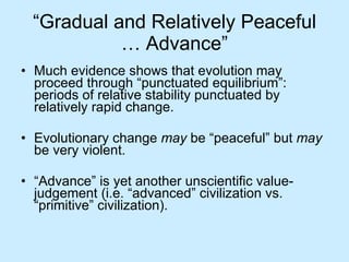 “ Gradual and Relatively Peaceful … Advance” Much evidence shows that evolution may proceed through “punctuated equilibrium”: periods of relative stability punctuated by relatively rapid change. Evolutionary change  may  be “peaceful” but  may  be very violent. “ Advance” is yet another unscientific value-judgement (i.e. “advanced” civilization vs. “primitive” civilization). 