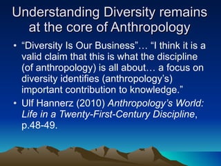 Understanding Diversity remains at the core of Anthropology “ Diversity Is Our Business”… “I think it is a valid claim that this is what the discipline (of anthropology) is all about… a focus on diversity identifies (anthropology’s) important contribution to knowledge.” Ulf Hannerz (2010)  Anthropology’s World: Life in a Twenty-First-Century Discipline , p.48-49. 