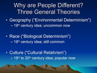 Why are People Different? Three General Theories Geography (“Environmental Determinism”) 19 th  century idea; uncommon now Race (“Biological Determinism”) 19 th  century idea; still common Culture (“Cultural Relativism”) 19 th  to 20 th  century idea; popular now 