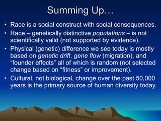 Summing Up… Race is a social construct with social consequences. Race – genetically distinctive  populations  – is not scientifically valid (not supported by evidence). Physical (genetic) difference we see today is mostly based on  genetic drift ,  gene flow  (migration), and “founder effects” all of which is random (not selected change based on “fitness” or improvement). Cultural, not biological, change over the past 50,000 years is the primary source of human diversity today. 