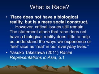 What is Race? “ Race does not have a biological reality, but is a mere social construct.  … However, critical issues still remain. The statement alone that race does not have a biological reality does little to help us understand the ways we experience or ‘feel’ race as ‘real’ in our everyday lives.” Yasuko Takezawa (2011)  Racial Representations in Asia , p.1 
