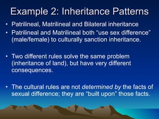 Example 2: Inheritance Patterns Patrilineal, Matrilineal and Bilateral inheritance Patrilineal and Matrilineal both “use sex difference” (male/female) to culturally sanction inheritance. Two different rules solve the same problem (inheritance of land), but have very different consequences. The cultural rules are not  determined by  the facts of sexual difference; they are “built upon” those facts. 