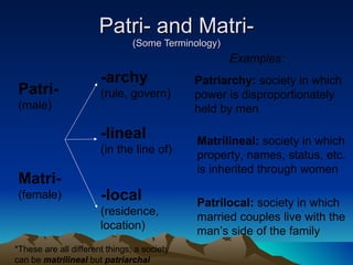 Patri- and Matri- (Some Terminology) Patri- (male) Matri- (female) -archy (rule, govern) -lineal (in the line of) -local (residence, location) Patriarchy:  society in which power is disproportionately held by men Examples: Matrilineal:  society in which property, names, status, etc. is inherited through women Patrilocal:  society in which married couples live with the man’s side of the family *These are all different things; a society can be  matrilineal  but  patriarchal 