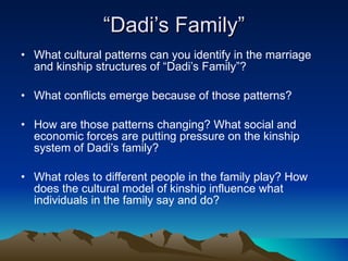“ Dadi’s Family” What cultural patterns can you identify in the marriage and kinship structures of “Dadi’s Family”? What conflicts emerge because of those patterns? How are those patterns changing? What social and economic forces are putting pressure on the kinship system of Dadi’s family? What roles to different people in the family play? How does the cultural model of kinship influence what individuals in the family say and do? 