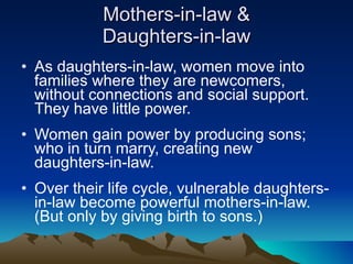 Mothers-in-law & Daughters-in-law As daughters-in-law, women move into families where they are newcomers, without connections and social support. They have little power. Women gain power by producing sons; who in turn marry, creating new daughters-in-law. Over their life cycle, vulnerable daughters-in-law become powerful mothers-in-law. (But only by giving birth to sons.) 