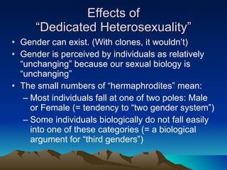 Effects of “Dedicated Heterosexuality” Gender can exist. (With clones, it wouldn’t) Gender is perceived by individuals as relatively “unchanging” because our sexual biology is “unchanging” The small numbers of “hermaphrodites” mean: Most individuals fall at one of two poles: Male or Female (= tendency to “two gender system”) Some individuals biologically do not fall easily into one of these categories (= a biological argument for “third genders”) 