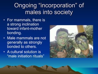 Ongoing “incorporation” of males into society For mammals, there is a strong inclination toward infant-mother bonding. Male mammals are not generally as strongly bonded to others. A cultural solution is “male initiation rituals” 