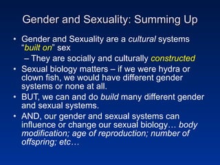 Gender and Sexuality: Summing Up Gender and Sexuality are a  cultural  systems “ built on ” sex They are socially and culturally  constructed Sexual biology matters – if we were hydra or clown fish, we would have different gender systems or none at all. BUT, we can and do  build  many different gender and sexual systems. AND, our gender and sexual systems can influence or change our sexual biology…  body modification;   age of reproduction; number of offspring; etc… 