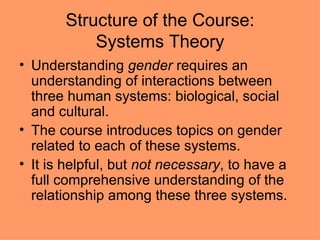 Structure of the Course: Systems Theory Understanding  gender  requires an understanding of interactions between three human systems: biological, social and cultural. The course introduces topics on gender related to each of these systems. It is helpful, but  not necessary , to have a full comprehensive understanding of the relationship among these three systems. 