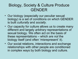 Biology, Society & Culture Produce GENDER Our biology (especially our peculiar sexual biology) is a set of conditions on which GENDER is built  culturally  and  socially . Our capacity for culture allows us to create many different and largely  arbitrary  representations of sexual biology. We often act on the basis of these representations – which  are not  the biology itself (and often ‘misrepresent’ it). Our social relations, interactions and exchange relationships with other people are conditioned in complex ways by both biology and culture. 