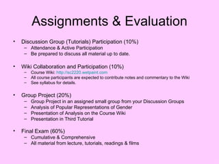 Assignments & Evaluation Discussion Group (Tutorials) Participation (10%) Attendance & Active Participation Be prepared to discuss all material up to date. Wiki Collaboration and Participation (10%) Course Wiki:  http://sc2220.wetpaint.com All course participants are expected to contribute notes and commentary to the Wiki See syllabus for details. Group Project (20%) Group Project in an assigned small group from your Discussion Groups Analysis of Popular Representations of Gender Presentation of Analysis on the Course Wiki Presentation in Third Tutorial Final Exam (60%) Cumulative & Comprehensive All material from lecture, tutorials, readings & films 