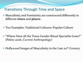 Transitions Through Time and Space,[object Object],Masculinity and Femininity are constructed differently in different times and places.,[object Object],Two Examples: Traditional Cultures; Popular Culture,[object Object],“Where Have all the Trans-Gender Ritual Specialist Gone?” (Peletz 2006, Current Anthropology),[object Object],Hollywood Images of Masculinity in the Late 20th Century,[object Object]