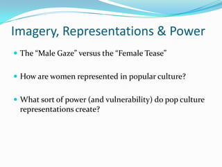 Imagery, Representations & Power,[object Object],The “Male Gaze” versus the “Female Tease”,[object Object],How are women represented in popular culture?,[object Object],What sort of power (and vulnerability) do pop culture representations create?,[object Object]