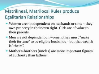 Matrilineal, Matrilocal Rules produce Egalitarian RelationshipsWomen are not dependent on husbands or sons – they own property in their own right. Girls are of value to their parents.Men are not dependent on women; they must “make their fortune” to be eligible husbands – but that wealth is “theirs”.Mother’s-brothers (uncles) are more important figures of authority than fathers.
