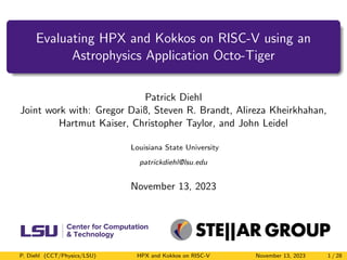 Evaluating HPX and Kokkos on RISC-V using an
Astrophysics Application Octo-Tiger
Patrick Diehl
Joint work with: Gregor Daiß, Steven R. Brandt, Alireza Kheirkhahan,
Hartmut Kaiser, Christopher Taylor, and John Leidel
Louisiana State University
patrickdiehl@lsu.edu
November 13, 2023
P. Diehl (CCT/Physics/LSU) HPX and Kokkos on RISC-V November 13, 2023 1 / 28
 