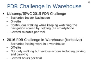PDR Challenge in Warehouse
• Ubicomp/ISWC 2015 PDR Challenge
– Scenario: Indoor Navigation
– On-site
– Continuous walking while keeping watching the
navigation screen by holding the smartphone
– Several minutes per trial
• 2016 PDR Challenge in Warehouse (tentative)
– Scenario: Picking work in a warehouse
– Off-site
– Not only walking but various actions including picking
and carrying
– Several hours per trial
13
 