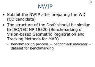 NWIP
• Submit the NWIP after preparing the WD
(CD candidate)
• The structure of the Draft should be similar
to ISO/IEC NP 18520 (Benchmarking of
Vision-based Geometric Registration and
Tracking Methods for MAR)
– Benchmarking process + benchmark indicator +
dataset for benchmarking
15
 