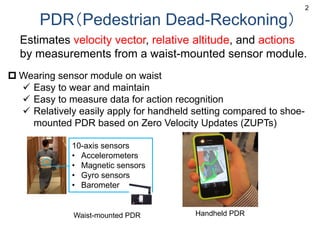 PDR（Pedestrian Dead-Reckoning）
Estimates velocity vector, relative altitude, and actions
by measurements from a waist-mounted sensor module.
 Wearing sensor module on waist
 Easy to wear and maintain
 Easy to measure data for action recognition
 Relatively easily apply for handheld setting compared to shoe-
mounted PDR based on Zero Velocity Updates (ZUPTs)
2
Handheld PDR
10-axis sensors
• Accelerometers
• Magnetic sensors
• Gyro sensors
• Barometer
Waist-mounted PDR
 