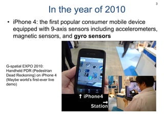 In the year of 2010
• iPhone 4: the first popular consumer mobile device
equipped with 9-axis sensors including accelerometers,
magnetic sensors, and gyro sensors
3
G-spatial EXPO 2010:
Handheld PDR (Pedestrian
Dead Reckoning) on iPhone 4
(Maybe world’s first-ever live
demo)
 