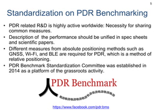 Standardization on PDR Benchmarking
• PDR related R&D is highly active worldwide: Necessity for sharing
common measures.
• Description of the performance should be unified in spec sheets
and scientific papers.
• Different measures from absolute positioning methods such as
GNSS, Wi-Fi, and BLE are required for PDR, which is a method of
relative positioning.
• PDR Benchmark Standardization Committee was established in
2014 as a platform of the grassroots activity.
5
https://www.facebook.com/pdr.bms
 