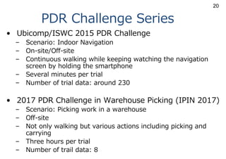 PDR Challenge Series
• Ubicomp/ISWC 2015 PDR Challenge
– Scenario: Indoor Navigation
– On-site/Off-site
– Continuous walking while keeping watching the navigation
screen by holding the smartphone
– Several minutes per trial
– Number of trial data: around 230
• 2017 PDR Challenge in Warehouse Picking (IPIN 2017)
– Scenario: Picking work in a warehouse
– Off-site
– Not only walking but various actions including picking and
carrying
– Three hours per trial
– Number of trail data: 8
20
 