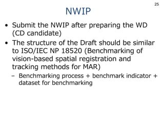 NWIP
• Submit the NWIP after preparing the WD
(CD candidate)
• The structure of the Draft should be similar
to ISO/IEC NP 18520 (Benchmarking of
vision-based spatial registration and
tracking methods for MAR)
– Benchmarking process + benchmark indicator +
dataset for benchmarking
25
 