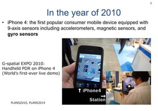 In the year of 2010
• iPhone 4: the first popular consumer mobile device equipped with
9-axis sensors including accelerometers, magnetic sensors, and
gyro sensors
7
G-spatial EXPO 2010:
Handheld PDR on iPhone 4
(Worldʼs first-ever live demo)
PLANS2010, PLANS2014
 