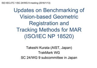 Updates on Benchmarking of
Vision-based Geometric
Registration and
Tracking Methods for MAR
(ISO/IEC NP 18520)
Takeshi Kurata (AIST, Japan)
TrakMark WG
SC 24/WG 9 subcommittee in Japan
ISO IEC/JTC 1/SC 24/WG 9 meeting (2016/1/13)
 