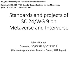 Standards and projects of
SC 24/WG 9 on
Metaverse and Interverse
Takeshi Kurata
Convenor, ISO/IEC JTC 1/SC 24 WG 9
(Human Augmentation Research Center, AIST, Japan)
ISO/IEC Workshop on Standards for the Metaverse
Session 1: ISO/IEC JTC 1 Standards and Projects for the Metaverse,
June 26, 2023, at 21:00-22:50 UTC
 