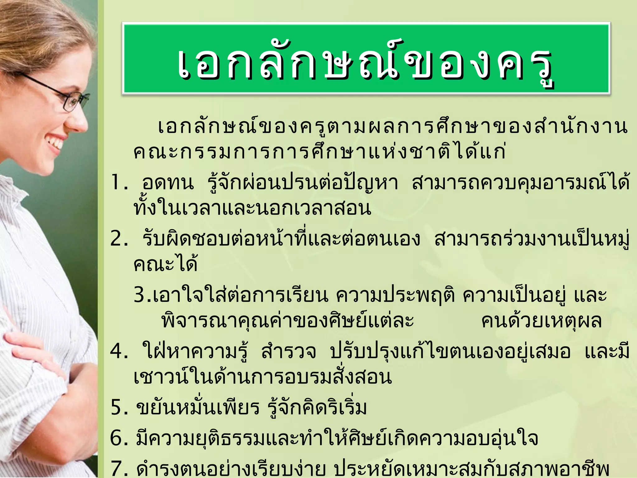 เอกลัก ษณ์ข องครู
เอกลัก ษณ์ข องครูต ามผลการศึก ษาของสำา นัก งาน
คณะกรรมการการศึก ษาแห่ง ชาติไ ด้แ ก่
1. อดทน รู้จักผ่อนปรนต่อปัญหา สามารถควบคุมอารมณ์ได้
ทั้งในเวลาและนอกเวลาสอน
2. รับผิดชอบต่อหน้าที่และต่อตนเอง สามารถร่วมงานเป็นหมู่
คณะได้
3.เอาใจใส่ต่อการเรียน ความประพฤติ ความเป็นอยู่ และ
พิจารณาคุณค่าของศิษย์แต่ละ
คนด้วยเหตุผล
4. ใฝ่หาความรู้ สำารวจ ปรับปรุงแก้ไขตนเองอยู่เสมอ และมี
เชาวน์ในด้านการอบรมสั่งสอน
5. ขยันหมั่นเพียร รู้จักคิดริเริ่ม
6. มีความยุติธรรมและทำาให้ศษย์เกิดความอบอุ่นใจ
ิ
7. ดำารงตนอย่างเรียบง่าย ประหยัดเหมาะสมกับสภาพอาชีพ

 
