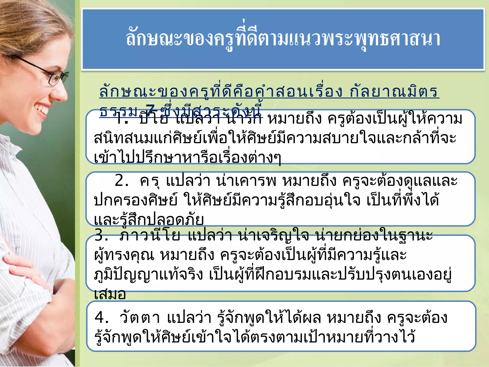 ลัก ษณะของครูท ี่ด ีค ือ คำา สอนเรื่อ ง กัล ยาณมิต ร
ธรรม ปิโ ย ่ง มีส าระดัง นี้ หมายถึง ครูต้องเป็นผู้ให้ความ
1. 7 ซึ แปลว่า น่ารัก

สนิทสนมแก่ศษย์เพื่อให้ศิษย์มีความสบายใจและกล้าที่จะ
ิ
เข้าไปปรึกษาหารือเรื่องต่างๆ
2. ครุ แปลว่า น่าเคารพ หมายถึง ครูจะต้องดูแลและ
ปกครองศิษย์ ให้ศษย์มีความรู้สึกอบอุนใจ เป็นที่พึ่งได้
ิ
่
และรู้สกปลอดภัย
ึ
3. ภาวนีโ ย แปลว่า น่าเจริญใจ น่ายกย่องในฐานะ
ผู้ทรงคุณ หมายถึง ครูจะต้องเป็นผู้ที่มีความรู้และ
ภูมิปัญญาแท้จริง เป็นผู้ที่ฝึกอบรมและปรับปรุงตนเองอยู่
เสมอ
4. วัต ตา แปลว่า รู้จักพูดให้ได้ผล หมายถึง ครูจะต้อง
รู้จักพูดให้ศษย์เข้าใจได้ตรงตามเป้าหมายที่วางไว้
ิ

 