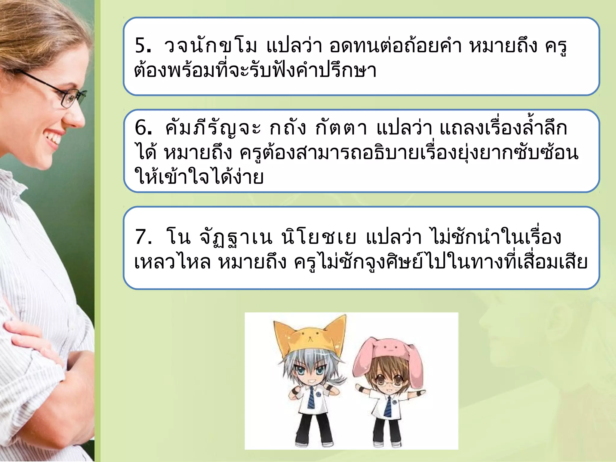 5. วจนัก ขโม แปลว่า อดทนต่อถ้อยคำา หมายถึง ครู
ต้องพร้อมที่จะรับฟังคำาปรึกษา
6. คัม ภีร ัญ จะ กถัง กัต ตา แปลว่า แถลงเรื่องลำ้าลึก
ได้ หมายถึง ครูต้องสามารถอธิบายเรื่องยุ่งยากซับซ้อน
ให้เข้าใจได้งาย
่
7. โน จัฏ ฐาเน นิโ ยชเย แปลว่า ไม่ชักนำาในเรื่อง
เหลวไหล หมายถึง ครูไม่ชักจูงศิษย์ไปในทางทีเสื่อมเสีย
่

 