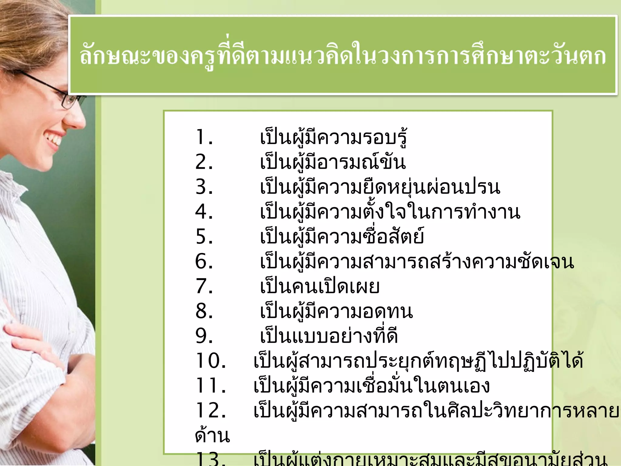 1.
2.
3.
4.
5.
6.
7.
8.
9.
10.
11.
12.
ด้าน

เป็นผู้มีความรอบรู้
เป็นผู้มีอารมณ์ขัน
เป็นผู้มีความยืดหยุ่นผ่อนปรน
เป็นผู้มีความตั้งใจในการทำางาน
เป็นผู้มีความซื่อสัตย์
เป็นผู้มีความสามารถสร้างความชัดเจน
เป็นคนเปิดเผย
เป็นผู้มีความอดทน
เป็นแบบอย่างที่ดี
เป็นผู้สามารถประยุกต์ทฤษฏีไปปฏิบัติได้
เป็นผู้มีความเชื่อมั่นในตนเอง
เป็นผู้มีความสามารถในศิลปะวิทยาการหลายๆ

 