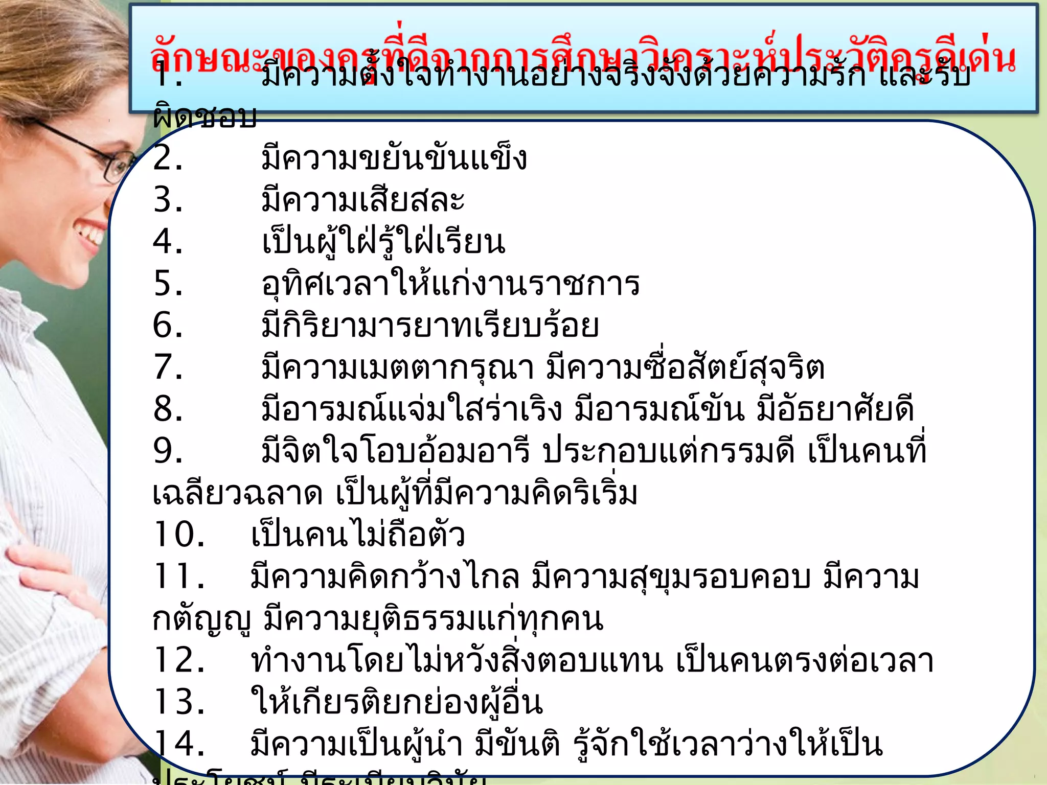 1.
มีความตั้งใจทำางานอย่างจริงจังด้วยความรัก และรับ
ผิดชอบ
2.
มีความขยันขันแข็ง
3.
มีความเสียสละ
4.
เป็นผู้ใฝ่รู้ใฝ่เรียน
5.
อุทิศเวลาให้แก่งานราชการ
6.
มีกิริยามารยาทเรียบร้อย
7.
มีความเมตตากรุณา มีความซื่อสัตย์สุจริต
8.
มีอารมณ์แจ่มใสร่าเริง มีอารมณ์ขัน มีอัธยาศัยดี
9.
มีจิตใจโอบอ้อมอารี ประกอบแต่กรรมดี เป็นคนที่
เฉลียวฉลาด เป็นผู้ที่มีความคิดริเริ่ม
10. เป็นคนไม่ถือตัว
11. มีความคิดกว้างไกล มีความสุขุมรอบคอบ มีความ
กตัญญู มีความยุติธรรมแก่ทุกคน
12. ทำางานโดยไม่หวังสิ่งตอบแทน เป็นคนตรงต่อเวลา
13. ให้เกียรติยกย่องผู้อื่น
14. มีความเป็นผู้นำา มีขันติ รู้จักใช้เวลาว่างให้เป็น

 