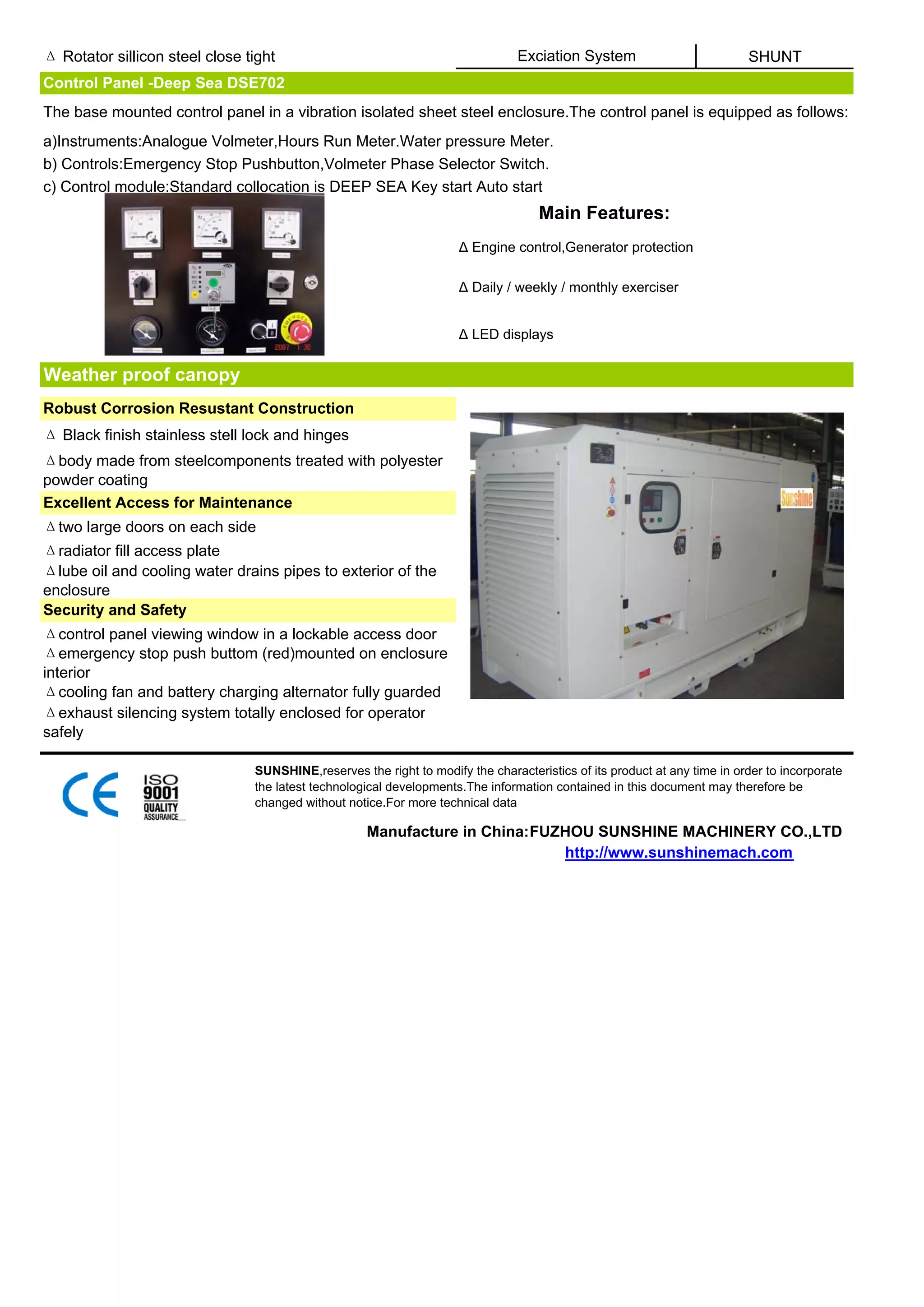 Δ Rotator sillicon steel close tight                                            Exciation System                          SHUNT
Control Panel -Deep Sea DSE702
The base mounted control panel in a vibration isolated sheet steel enclosure.The control panel is equipped as follows:
a)Instruments:Analogue Volmeter,Hours Run Meter.Water pressure Meter.
b) Controls:Emergency Stop Pushbutton,Volmeter Phase Selector Switch.
c) Control module:Standard collocation is DEEP SEA Key start Auto start
                                                                                    Main Features:
                                                                     Δ Engine control,Generator protection

                                                                     Δ Daily / weekly / monthly exerciser


                                                                     Δ LED displays


Weather proof canopy
Robust Corrosion Resustant Construction
Δ Black finish stainless stell lock and hinges
Δbody made from steelcomponents treated with polyester
powder coating
Excellent Access for Maintenance
Δtwo large doors on each side
Δradiator fill access plate
Δlube oil and cooling water drains pipes to exterior of the
enclosure
Security and Safety
Δcontrol panel viewing window in a lockable access door
Δemergency stop push buttom (red)mounted on enclosure
interior
Δcooling fan and battery charging alternator fully guarded
Δexhaust silencing system totally enclosed for operator
safely

                                SUNSHINE,reserves the right to modify the characteristics of its product at any time in order to incorporate
                                the latest technological developments.The information contained in this document may therefore be
                                changed without notice.For more technical data

                                                    Manufacture in China:FUZHOU SUNSHINE MACHINERY CO.,LTD
                                                                            http://www.sunshinemach.com
 